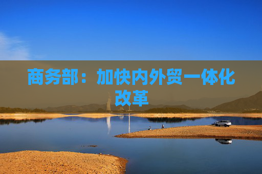 商务部：加快内外贸一体化改革