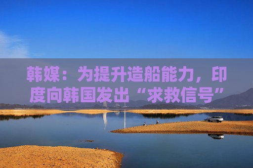 韩媒：为提升造船能力，印度向韩国发出“求救信号”