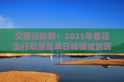 交通运输部：2025年春运出行总量及单日峰值或创历史新高