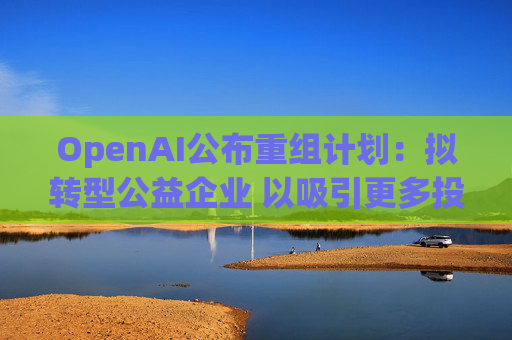 OpenAI公布重组计划：拟转型公益企业 以吸引更多投资