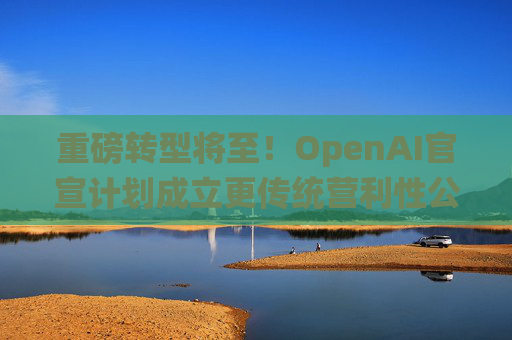 重磅转型将至！OpenAI官宣计划成立更传统营利性公司，称需要“超出我们想象的”筹资