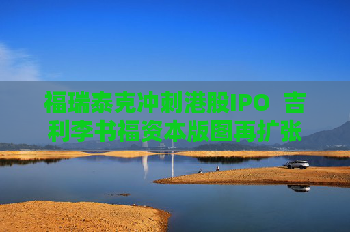 福瑞泰克冲刺港股IPO  吉利李书福资本版图再扩张