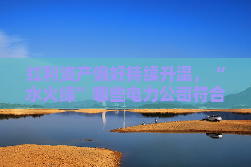 红利资产偏好持续升温，“水火绿”哪些电力公司符合这一特征？