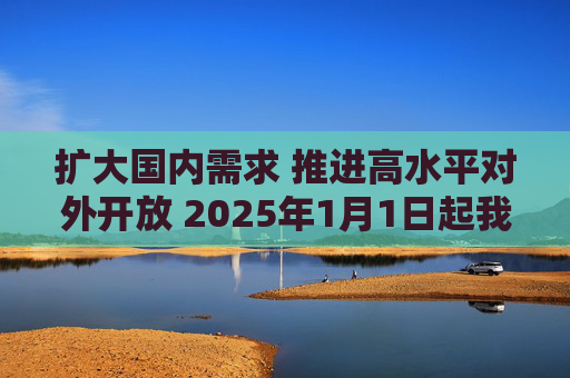 扩大国内需求 推进高水平对外开放 2025年1月1日起我国调整部分商品关税税率税目