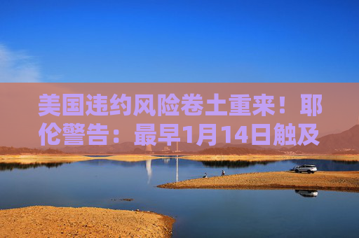 美国违约风险卷土重来！耶伦警告：最早1月14日触及债务上限