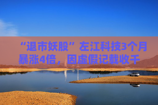 “退市妖股”左江科技3个月暴涨4倍，因虚假记载收千万级罚单