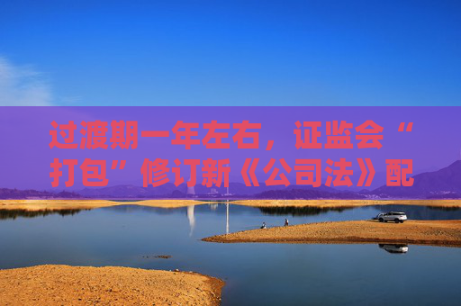 过渡期一年左右，证监会“打包”修订新《公司法》配套制度规则