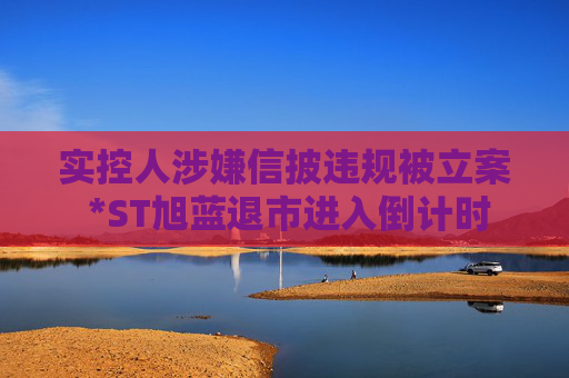 实控人涉嫌信披违规被立案 *ST旭蓝退市进入倒计时