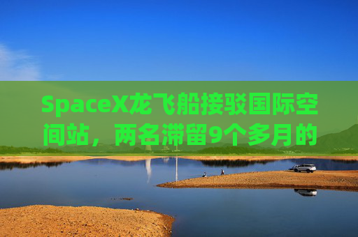 SpaceX龙飞船接驳国际空间站，两名滞留9个多月的宇航员或3天后返回地球