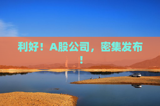 4480午夜理论免费无码 利好！A股公司，密集发布！  第1张