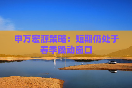 申万宏源策略：短期仍处于春季躁动窗口