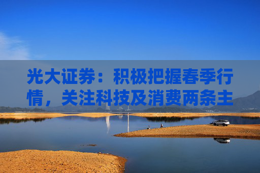 光大证券：积极把握春季行情，关注科技及消费两条主线