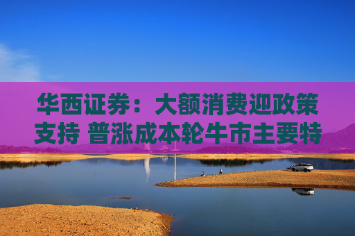4480午夜理论免费无码 华西证券：大额消费迎政策支持 普涨成本轮牛市主要特征  第1张