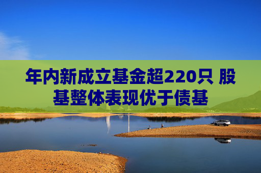 年内新成立基金超220只 股基整体表现优于债基