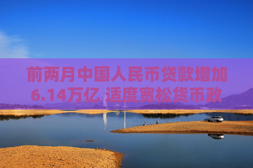 前两月中国人民币贷款增加6.14万亿 适度宽松货币政策支持实体经济恢复向好