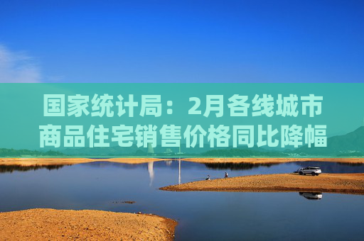 国家统计局：2月各线城市商品住宅销售价格同比降幅均继续收窄