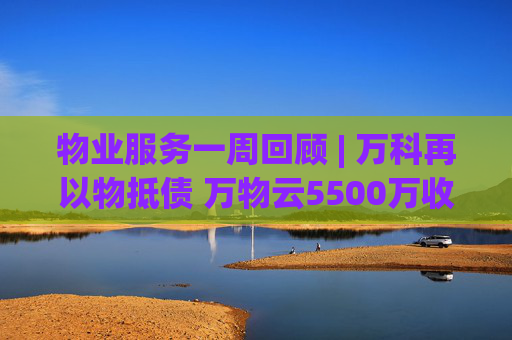 物业服务一周回顾 | 万科再以物抵债 万物云5500万收购万驿商管股权
