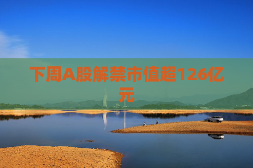 下周A股解禁市值超126亿元