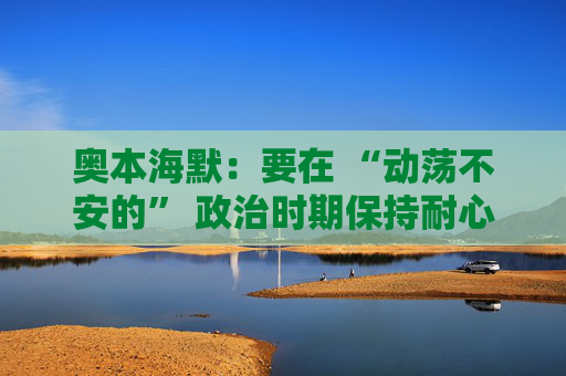 奥本海默：要在 “动荡不安的” 政治时期保持耐心