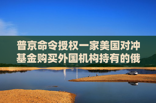 普京命令授权一家美国对冲基金购买外国机构持有的俄罗斯公司证券