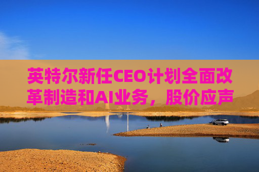 英特尔新任CEO计划全面改革制造和AI业务，股价应声跳涨逾7%