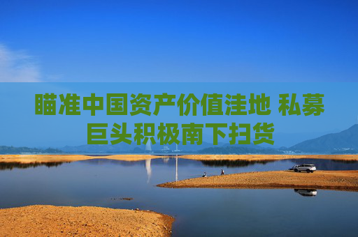4480yy在线A片无码 瞄准中国资产价值洼地 私募巨头积极南下扫货  第1张