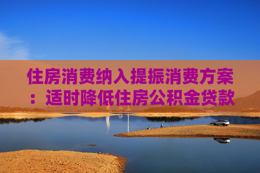 住房消费纳入提振消费方案：适时降低住房公积金贷款利率、进一步降低购房门槛和成本