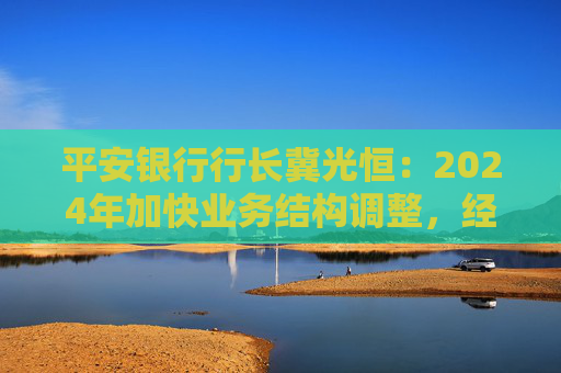 平安银行行长冀光恒：2024年加快业务结构调整，经营总体保持稳健