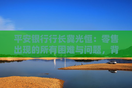 平安银行行长冀光恒：零售出现的所有困难与问题，背后与客户结构相关  第1张