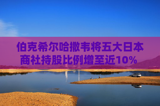 伯克希尔哈撒韦将五大日本商社持股比例增至近10% 巴菲特称未来或继续增持