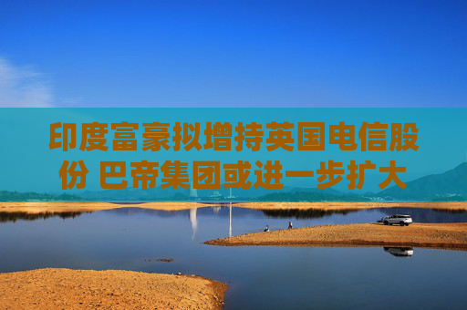 印度富豪拟增持英国电信股份 巴帝集团或进一步扩大控制权