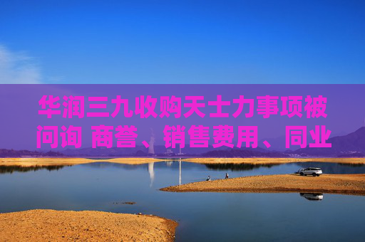 华润三九收购天士力事项被问询 商誉、销售费用、同业竞争等被提及