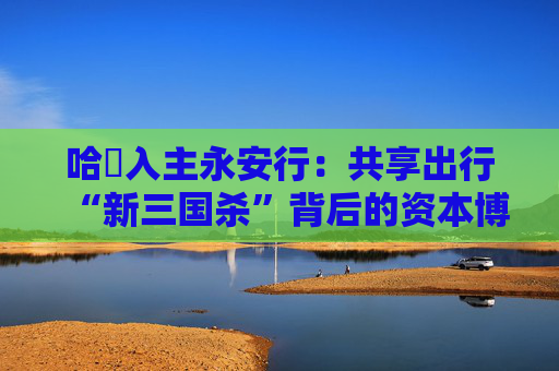 哈啰入主永安行：共享出行“新三国杀”背后的资本博弈与行业变局