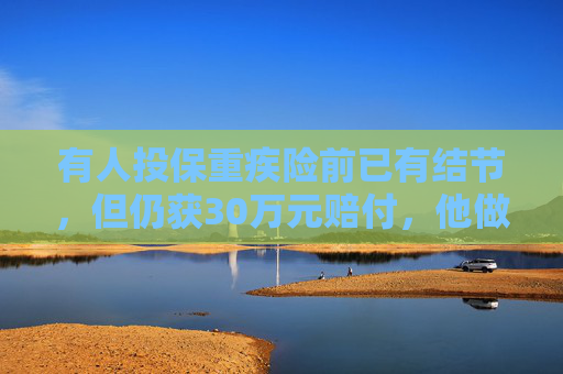 有人投保重疾险前已有结节，但仍获30万元赔付，他做对了啥？险企疏忽了啥？