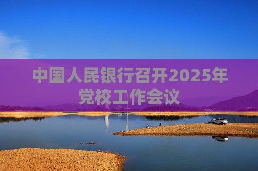 中国人民银行召开2025年党校工作会议