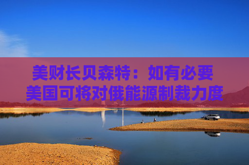 美财长贝森特：如有必要 美国可将对俄能源制裁力度加到最大