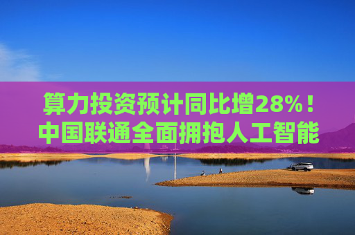 算力投资预计同比增28%！中国联通全面拥抱人工智能