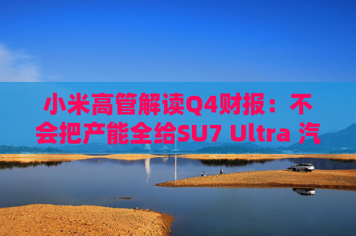 小米高管解读Q4财报：不会把产能全给SU7 Ultra 汽车业务暂无明确盈利时间表