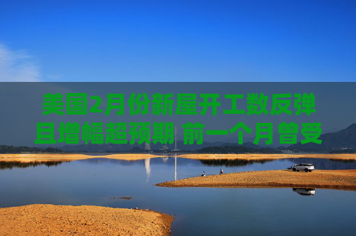 美国2月份新屋开工数反弹且增幅超预期 前一个月曾受风暴影响而大跌