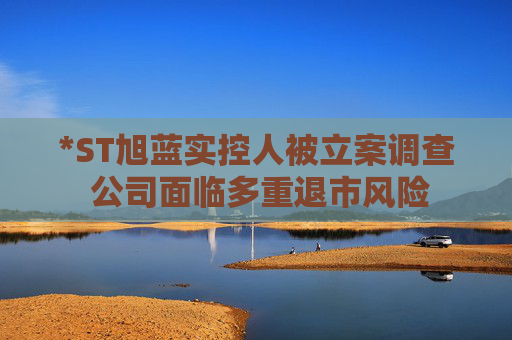 *ST旭蓝实控人被立案调查 公司面临多重退市风险