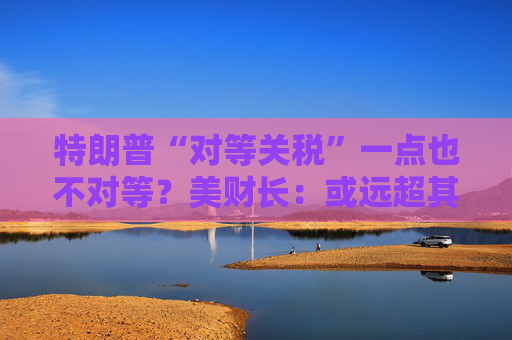 特朗普“对等关税”一点也不对等？美财长：或远超其他国家所征关税！