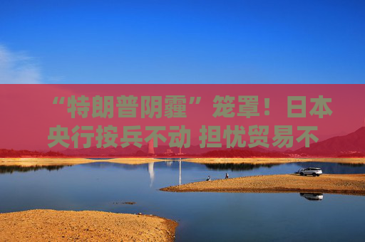 “特朗普阴霾”笼罩！日本央行按兵不动 担忧贸易不确定性