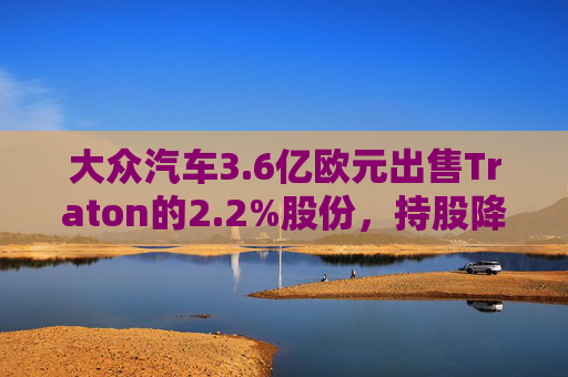 大众汽车3.6亿欧元出售Traton的2.2%股份，持股降至87.5%