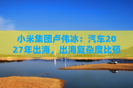 小米集团卢伟冰：汽车2027年出海，出海复杂度比预期高