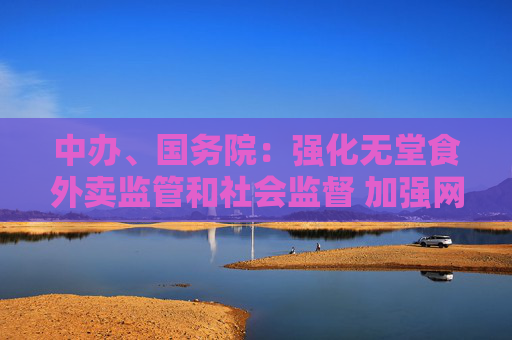 中办、国务院：强化无堂食外卖监管和社会监督 加强网络订餐配送安全管理