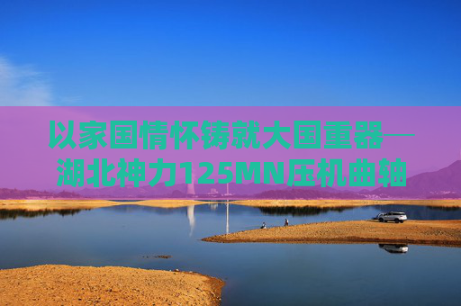 以家国情怀铸就大国重器─湖北神力125MN压机曲轴提前交付