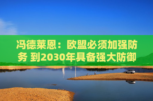 冯德莱恩：欧盟必须加强防务 到2030年具备强大防御态势
