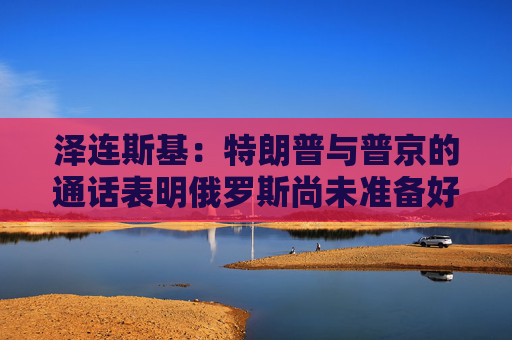 泽连斯基：特朗普与普京的通话表明俄罗斯尚未准备好停火