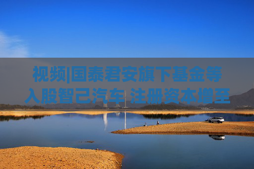 视频|国泰君安旗下基金等入股智己汽车 注册资本增至140.1亿元