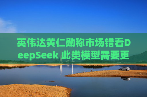 英伟达黄仁勋称市场错看DeepSeek 此类模型需要更多算力支持